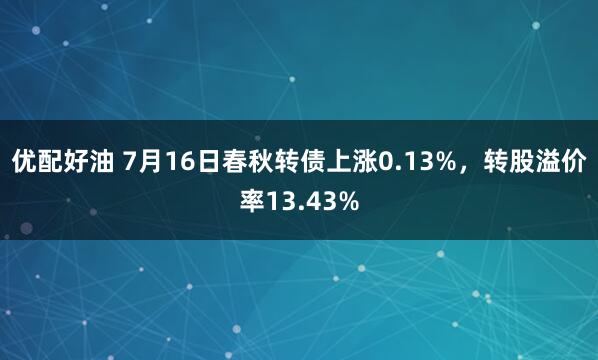 优配好油 7月16日春秋转债上涨0.13%，转股溢价率13.43%