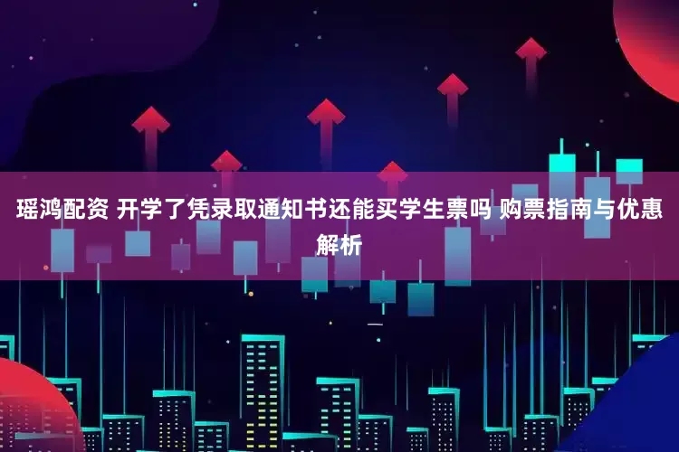 瑶鸿配资 开学了凭录取通知书还能买学生票吗 购票指南与优惠解析