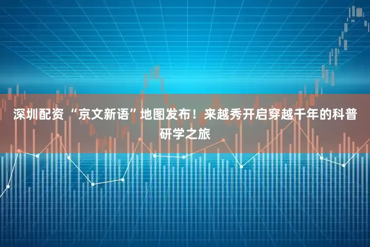 深圳配资 “京文新语”地图发布！来越秀开启穿越千年的科普研学之旅