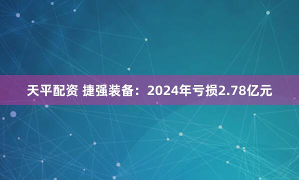 天平配资 捷强装备：2024年亏损2.78亿元