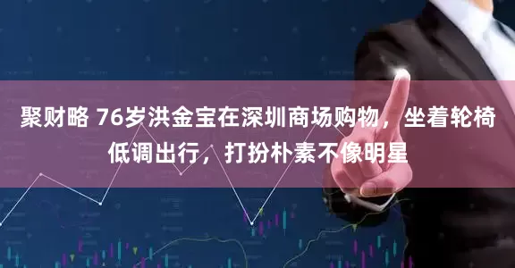 聚财略 76岁洪金宝在深圳商场购物，坐着轮椅低调出行，打扮朴素不像明星